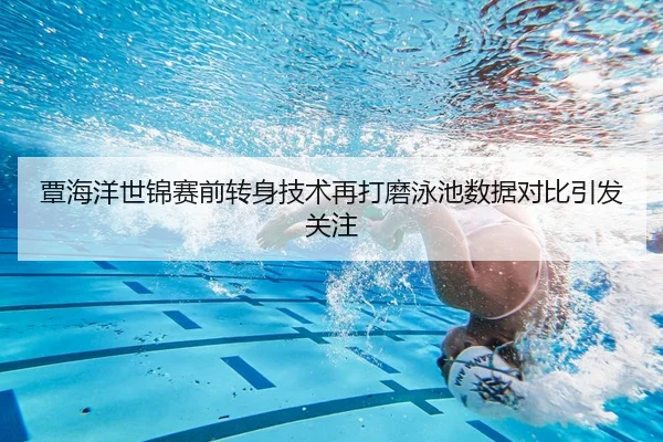 覃海洋世锦赛前转身技术再打磨泳池数据对比引发关注